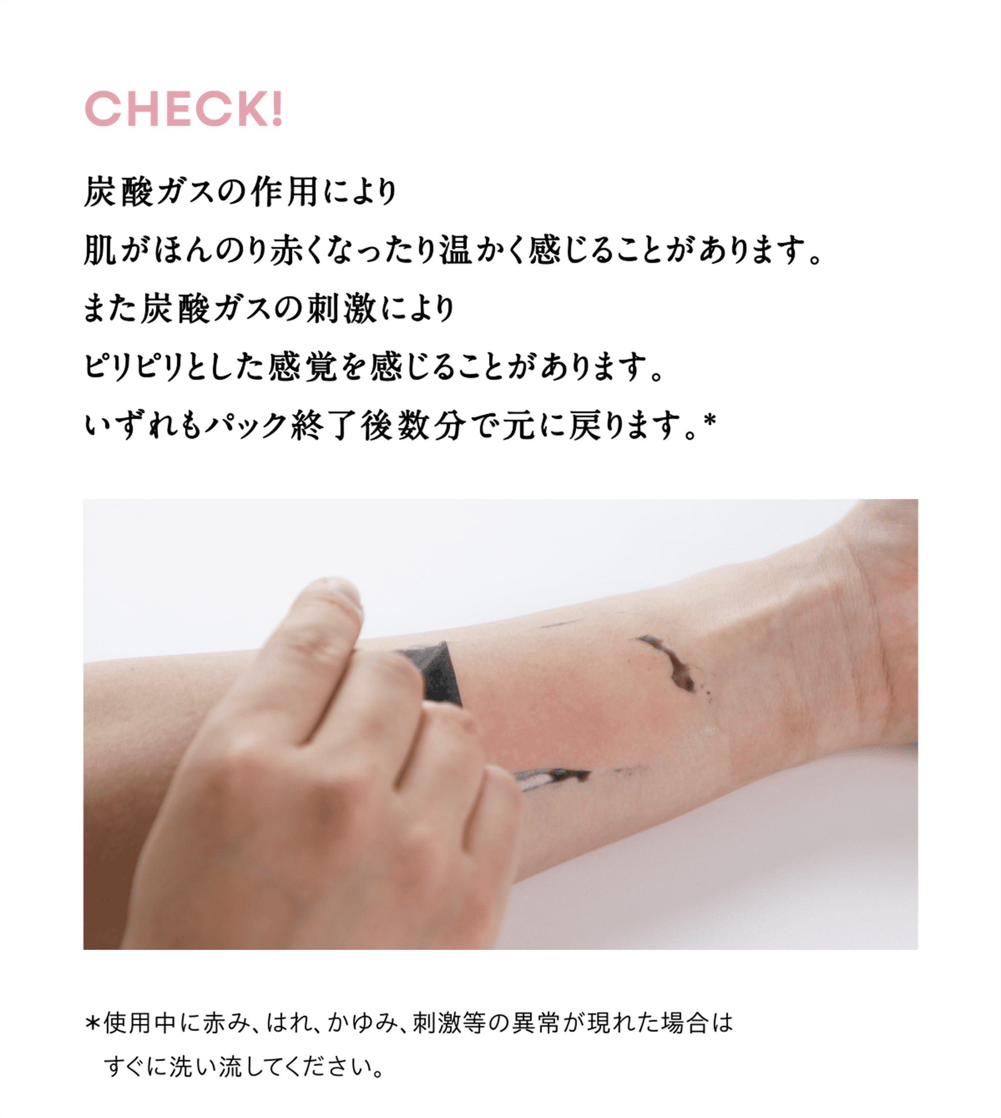 CHECK! 炭酸ガスの作用により肌がほんのり赤くなったり温かく感じることがあります。また炭酸ガスの刺激によりピリピリとした感覚を感じることがあります。いずれもパック終了後数分で完に戻ります。